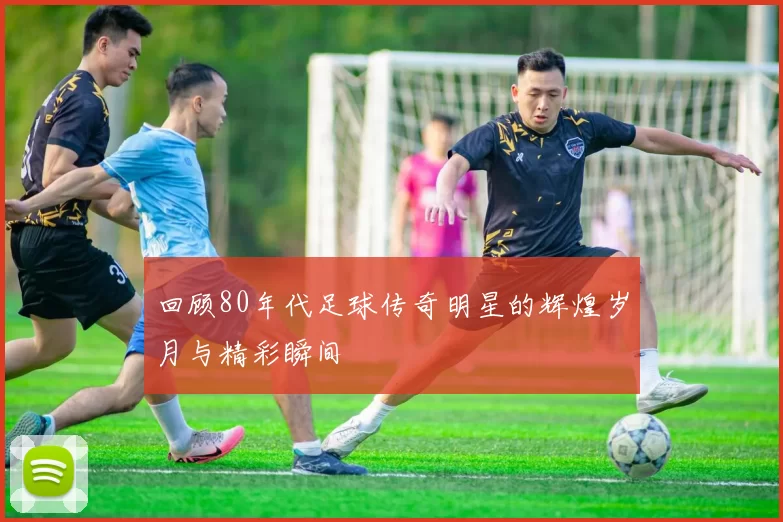 回顾80年代足球传奇明星的辉煌岁月与精彩瞬间