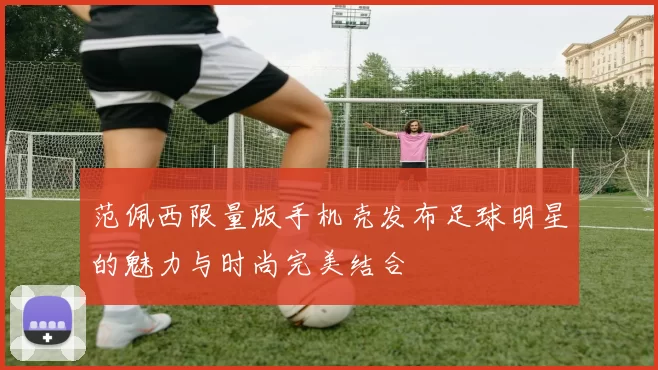 范佩西限量版手机壳发布足球明星的魅力与时尚完美结合