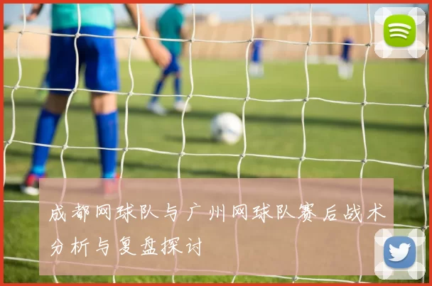 成都网球队与广州网球队赛后战术分析与复盘探讨