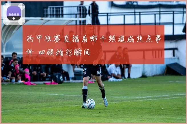 西甲联赛直播看哪个频道成焦点事件 回顾精彩瞬间