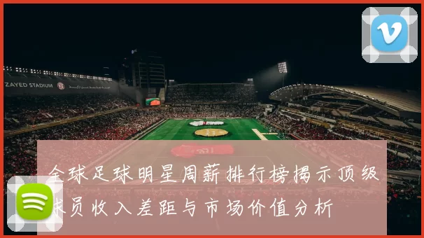 全球足球明星周薪排行榜揭示顶级球员收入差距与市场价值分析