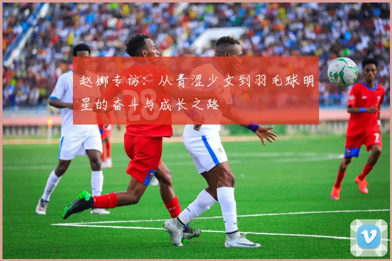 赵娜专访：从青涩少女到羽毛球明星的奋斗与成长之路