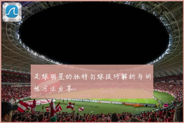 足球明星的独特打球技巧解析与训练方法分享