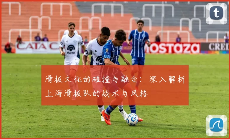 滑板文化的碰撞与融合：深入解析上海滑板队的战术与风格