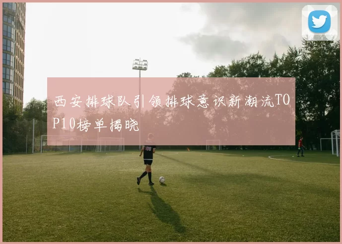 西安排球队引领排球意识新潮流TOP10榜单揭晓