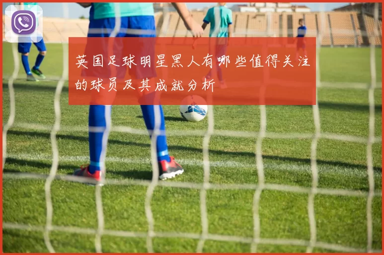 英国足球明星黑人有哪些值得关注的球员及其成就分析