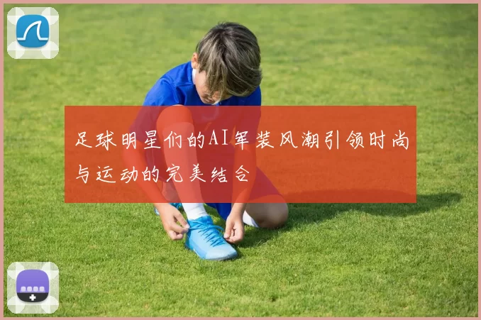 足球明星们的AI军装风潮引领时尚与运动的完美结合
