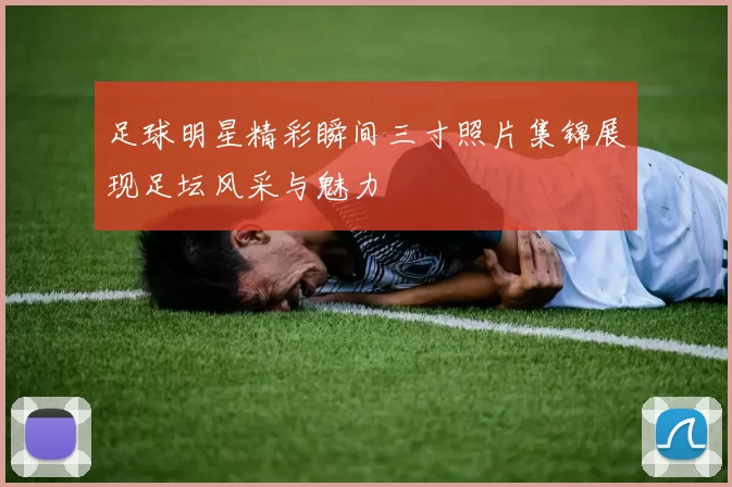 足球明星精彩瞬间三寸照片集锦展现足坛风采与魅力