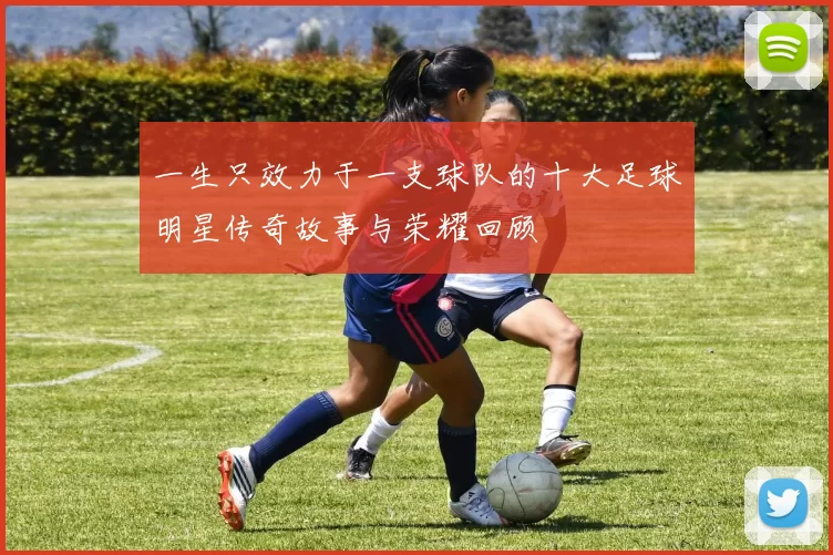 一生只效力于一支球队的十大足球明星传奇故事与荣耀回顾