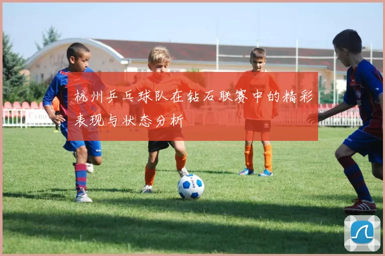 杭州乒乓球队在钻石联赛中的精彩表现与状态分析