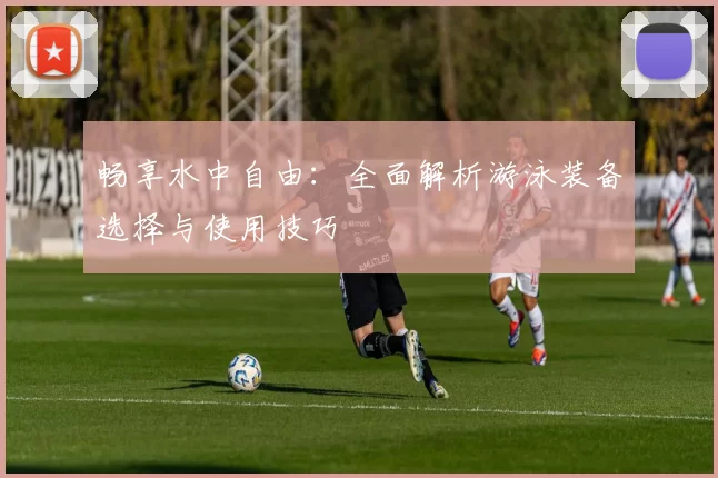 畅享水中自由：全面解析游泳装备选择与使用技巧