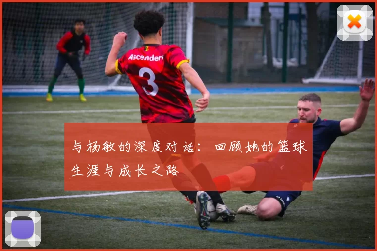 与杨敏的深度对话：回顾她的篮球生涯与成长之路
