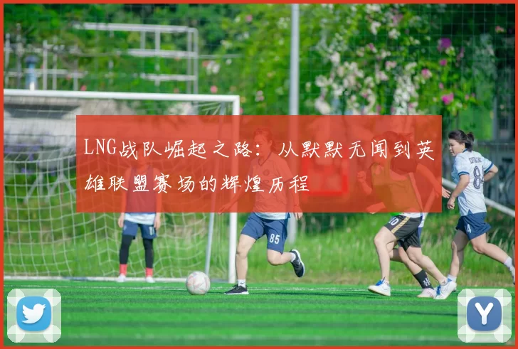 LNG战队崛起之路：从默默无闻到英雄联盟赛场的辉煌历程