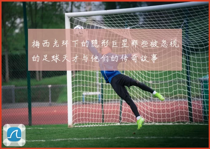 梅西光环下的隐形巨星那些被忽视的足球天才与他们的传奇故事