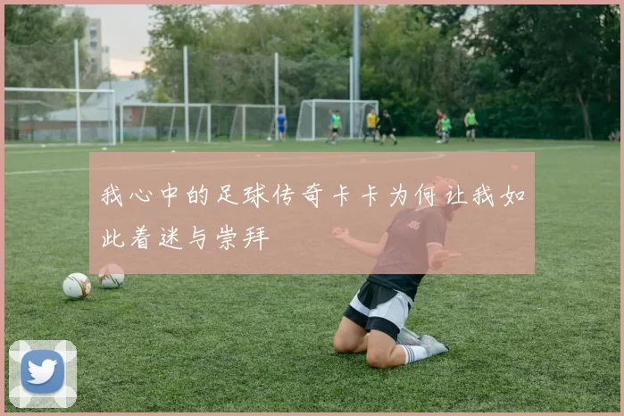 我心中的足球传奇卡卡为何让我如此着迷与崇拜