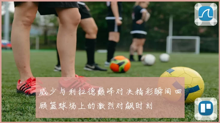 威少与利拉德巅峰对决精彩瞬间回顾篮球场上的激烈对飙时刻