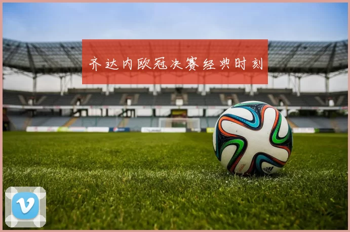齐达内欧冠决赛经典时刻