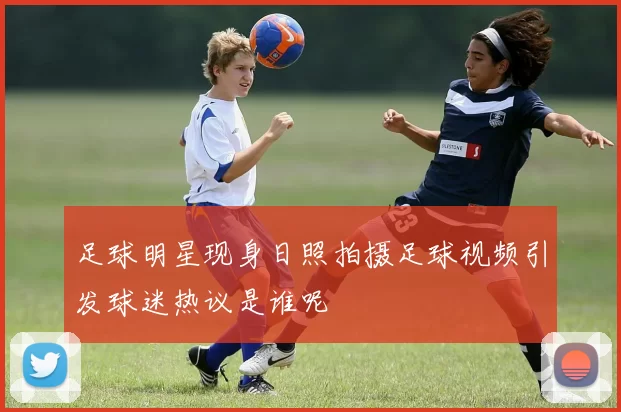 足球明星现身日照拍摄足球视频引发球迷热议是谁呢