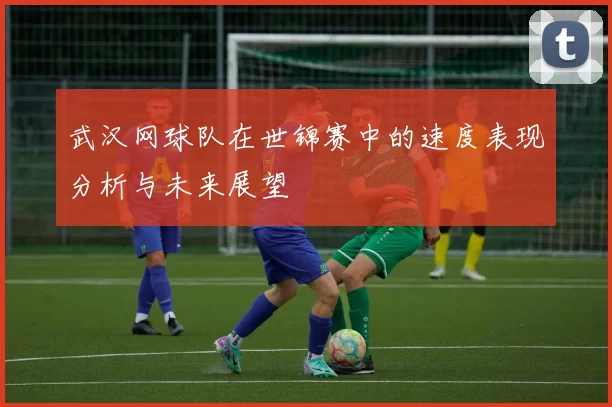 武汉网球队在世锦赛中的速度表现分析与未来展望