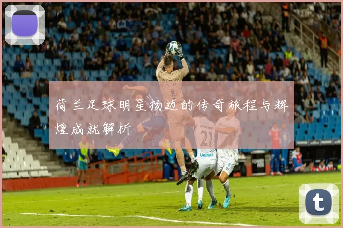 荷兰足球明星扬迈的传奇旅程与辉煌成就解析