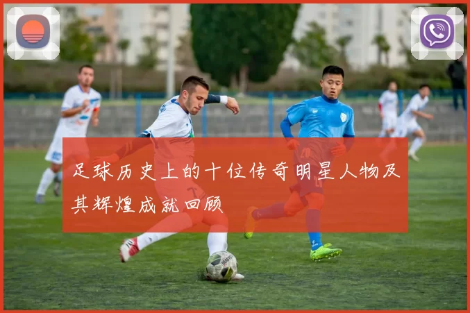 足球历史上的十位传奇明星人物及其辉煌成就回顾