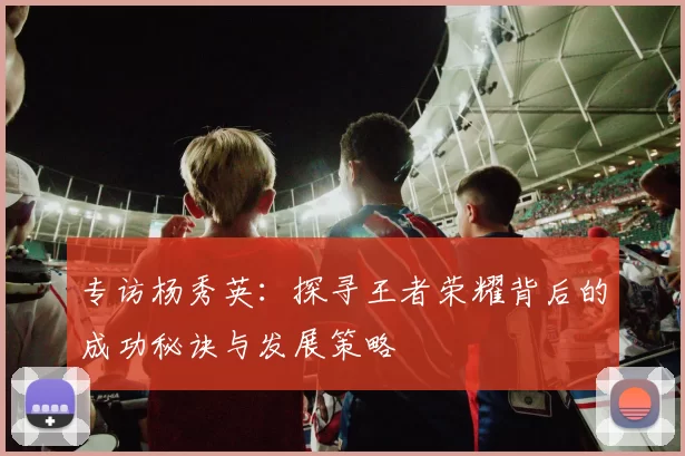 专访杨秀英：探寻王者荣耀背后的成功秘诀与发展策略