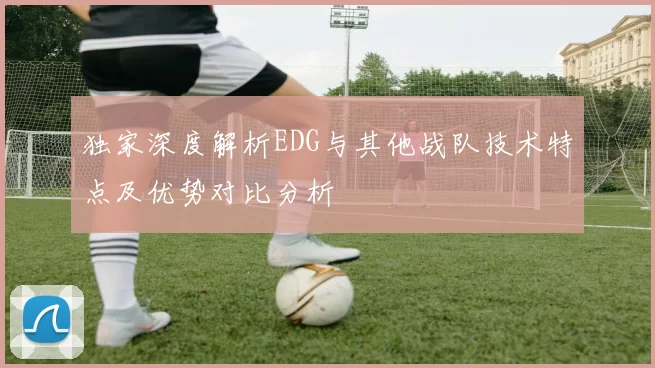 独家深度解析EDG与其他战队技术特点及优势对比分析