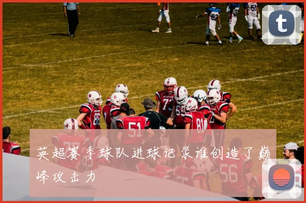 英超赛季球队进球记录谁创造了巅峰攻击力