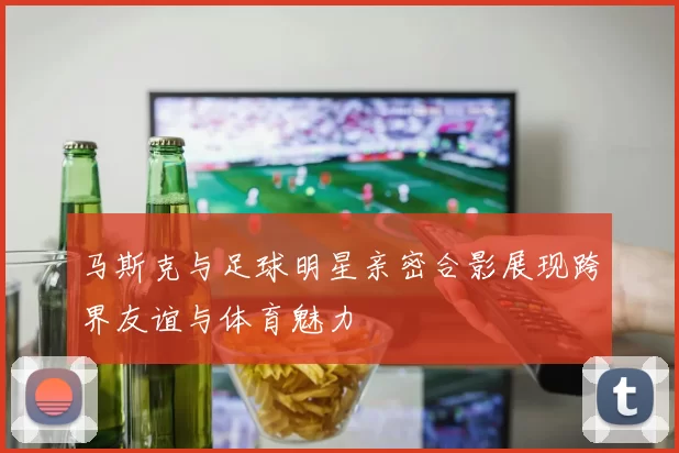 马斯克与足球明星亲密合影展现跨界友谊与体育魅力