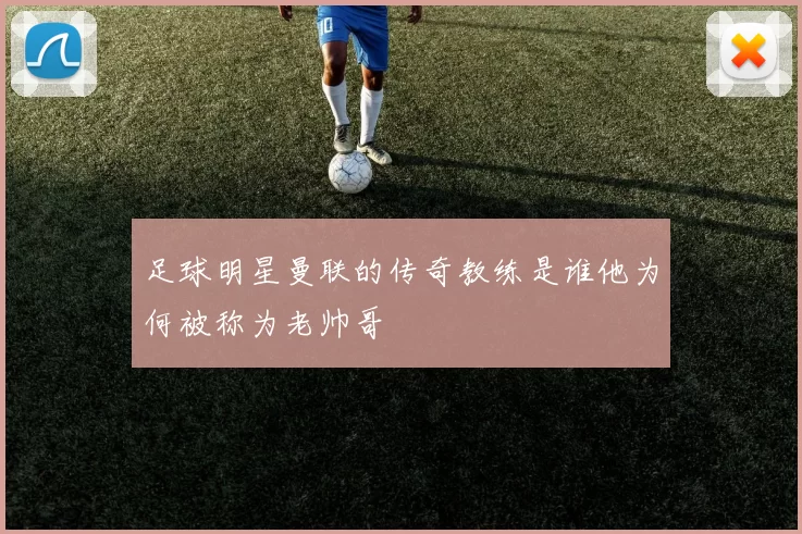 足球明星曼联的传奇教练是谁他为何被称为老帅哥