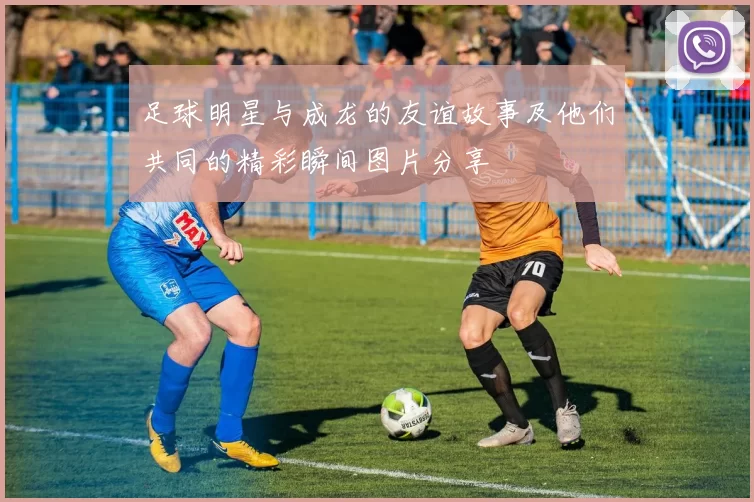 足球明星与成龙的友谊故事及他们共同的精彩瞬间图片分享