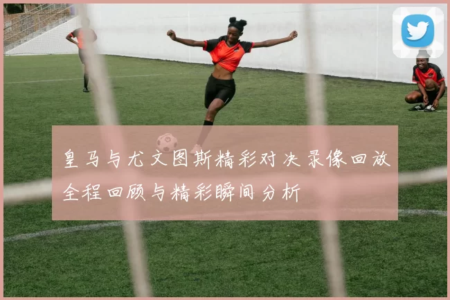 皇马与尤文图斯精彩对决录像回放全程回顾与精彩瞬间分析
