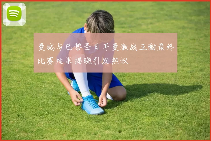曼城与巴黎圣日耳曼激战正酣最终比赛结果揭晓引发热议