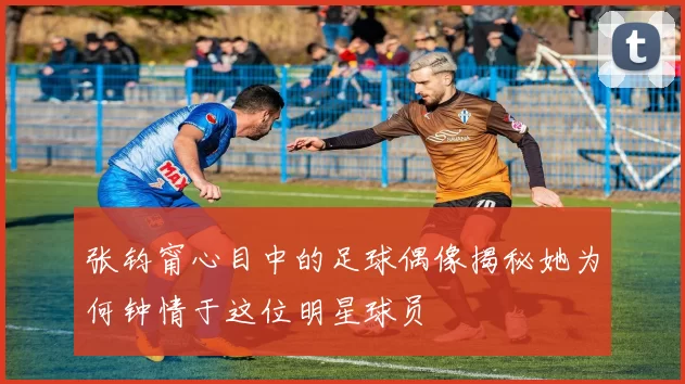 张钧甯心目中的足球偶像揭秘她为何钟情于这位明星球员