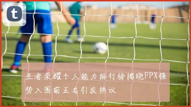 王者荣耀个人能力排行榜揭晓FPX强势入围前五名引发热议