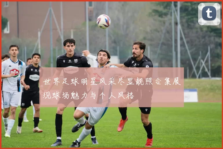 世界足球明星风采尽显靓照合集展现球场魅力与个人风格