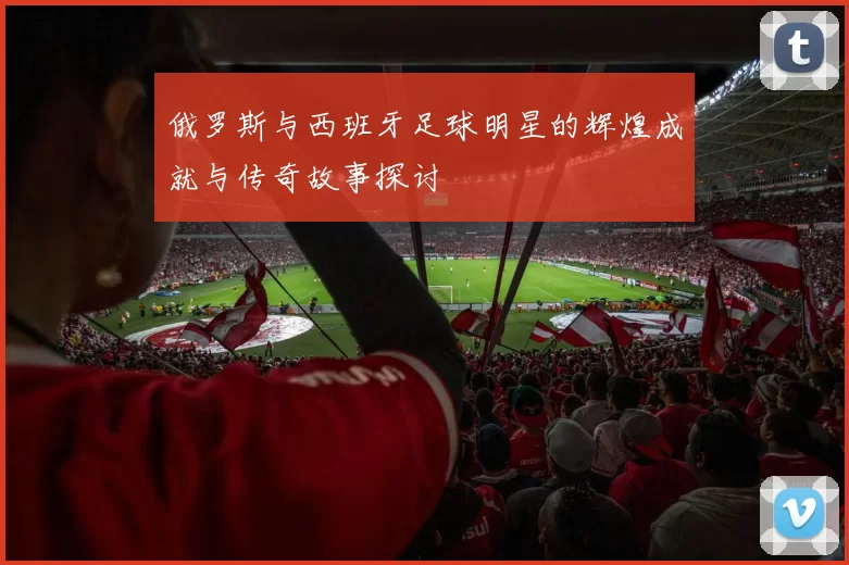 俄罗斯与西班牙足球明星的辉煌成就与传奇故事探讨