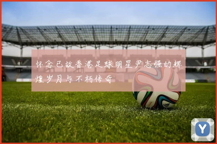 怀念已故香港足球明星尹志强的辉煌岁月与不朽传奇