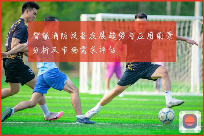 智能消防设备发展趋势与应用前景分析及市场需求评估