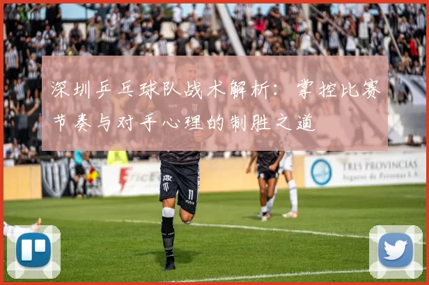 深圳乒乓球队战术解析：掌控比赛节奏与对手心理的制胜之道