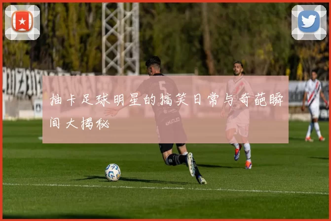 抽卡足球明星的搞笑日常与奇葩瞬间大揭秘