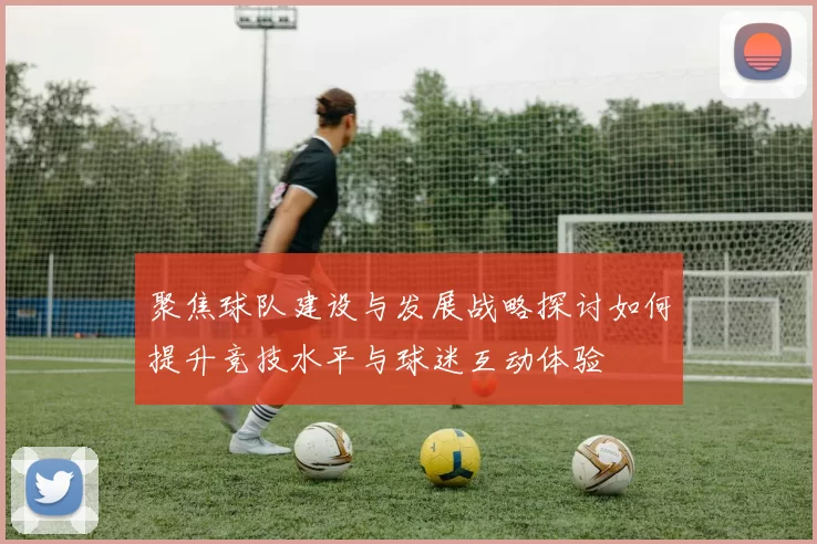 聚焦球队建设与发展战略探讨如何提升竞技水平与球迷互动体验