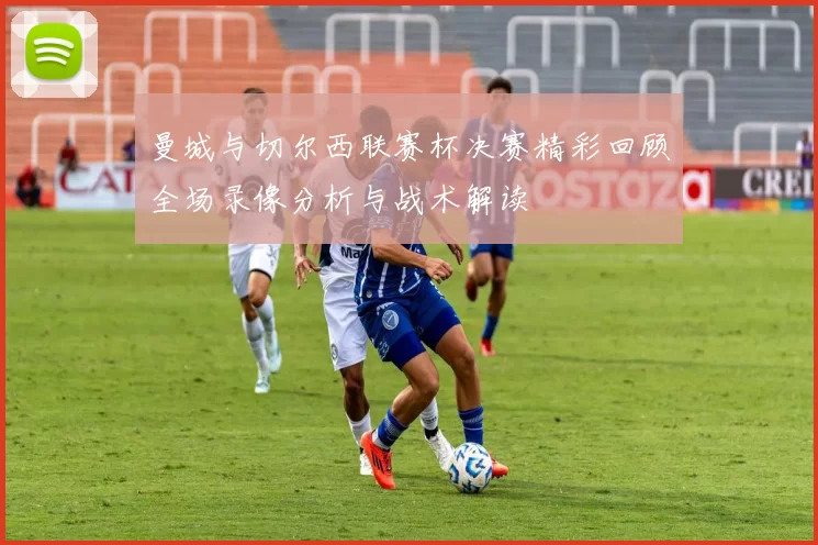 曼城与切尔西联赛杯决赛精彩回顾全场录像分析与战术解读