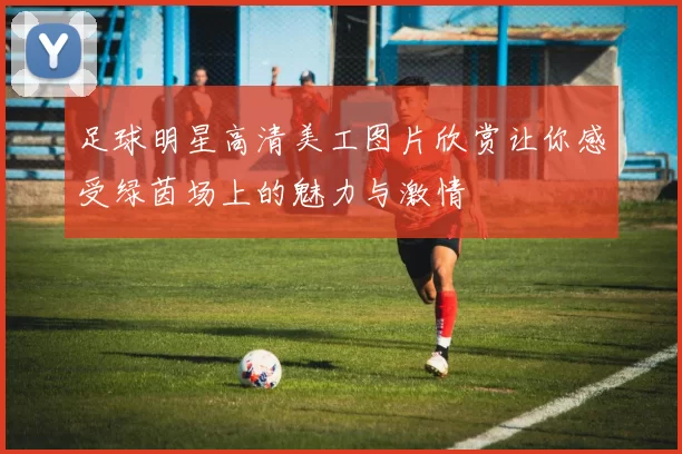 足球明星高清美工图片欣赏让你感受绿茵场上的魅力与激情