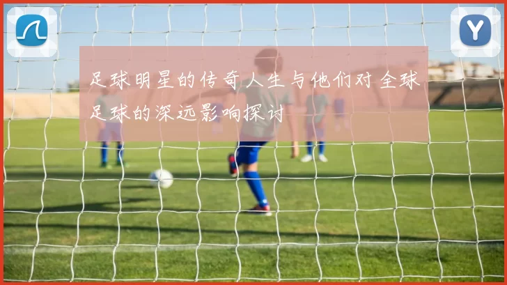 足球明星的传奇人生与他们对全球足球的深远影响探讨