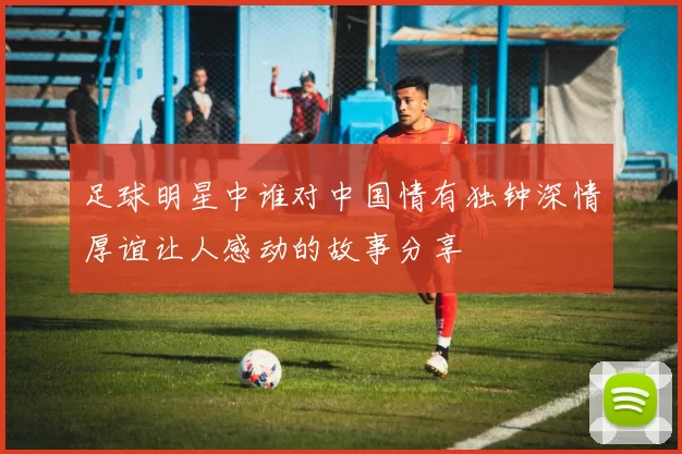 足球明星中谁对中国情有独钟深情厚谊让人感动的故事分享