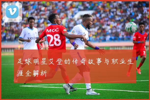 足球明星艾登的传奇故事与职业生涯全解析
