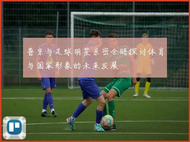 普京与足球明星亲密会晤探讨体育与国家形象的未来发展