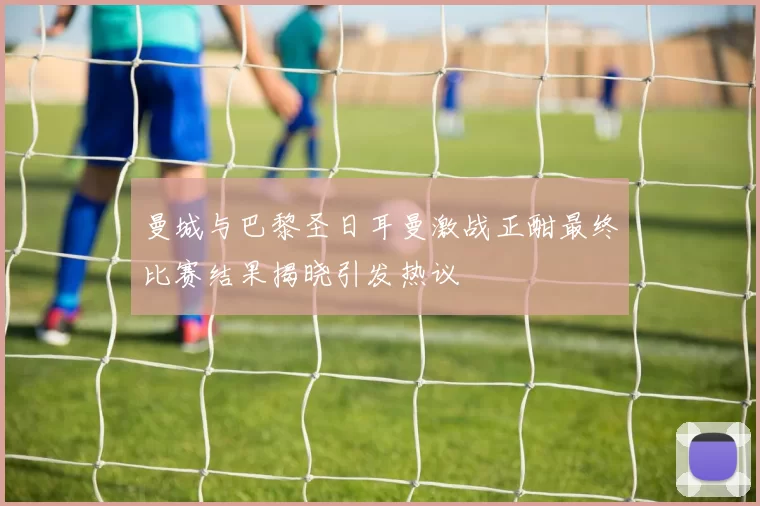 曼城与巴黎圣日耳曼激战正酣最终比赛结果揭晓引发热议