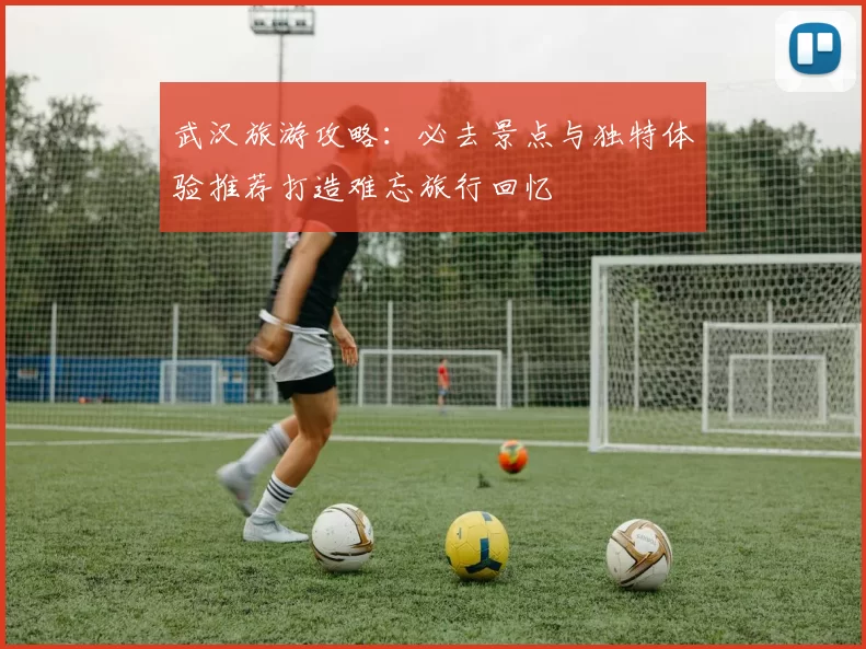 武汉旅游攻略：必去景点与独特体验推荐打造难忘旅行回忆